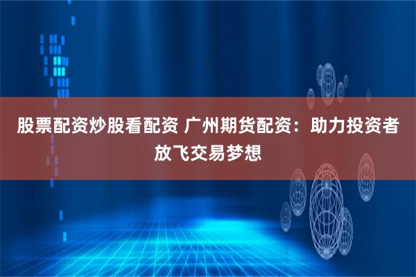 股票配资炒股看配资 广州期货配资：助力投资者放飞交易梦想