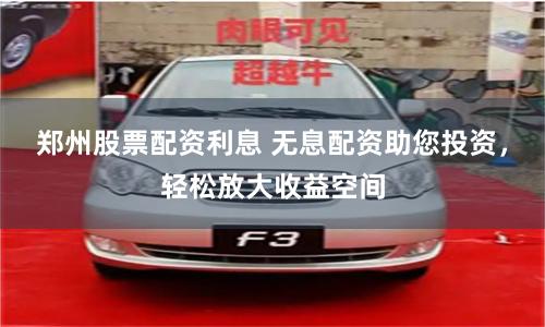 郑州股票配资利息 无息配资助您投资，轻松放大收益空间