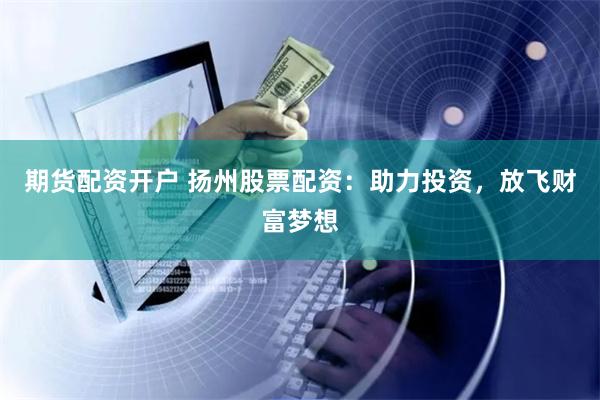 期货配资开户 扬州股票配资：助力投资，放飞财富梦想