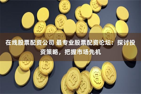 在线股票配资公司 最专业股票配资论坛：探讨投资策略，把握市场先机