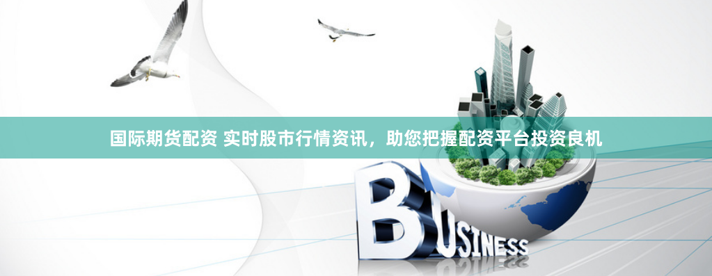 国际期货配资 实时股市行情资讯，助您把握配资平台投资良机