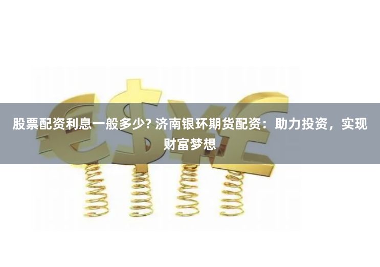股票配资利息一般多少? 济南银环期货配资：助力投资，实现财富梦想