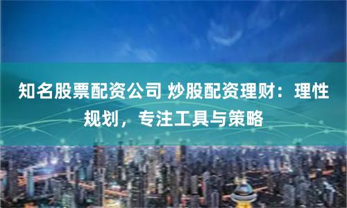 知名股票配资公司 炒股配资理财：理性规划，专注工具与策略