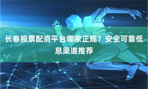 长春股票配资平台哪家正规？安全可靠低息渠道推荐